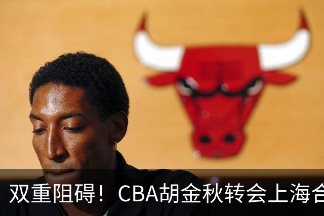 双重阻碍！CBA胡金秋转会上海合约遇阻，争夺2米11NBA内线新星